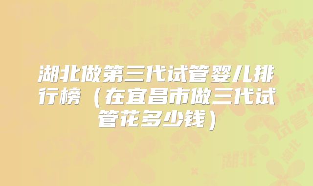 湖北做第三代试管婴儿排行榜（在宜昌市做三代试管花多少钱）