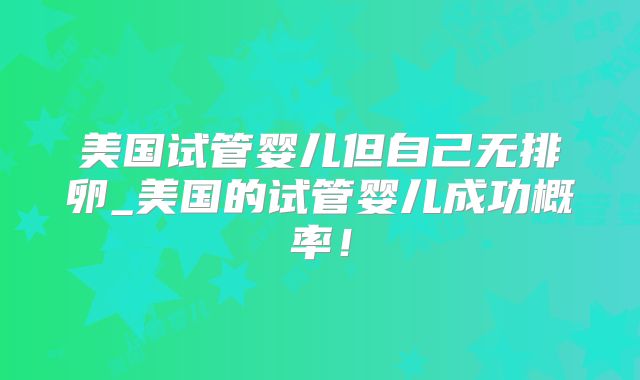 美国试管婴儿但自己无排卵_美国的试管婴儿成功概率！