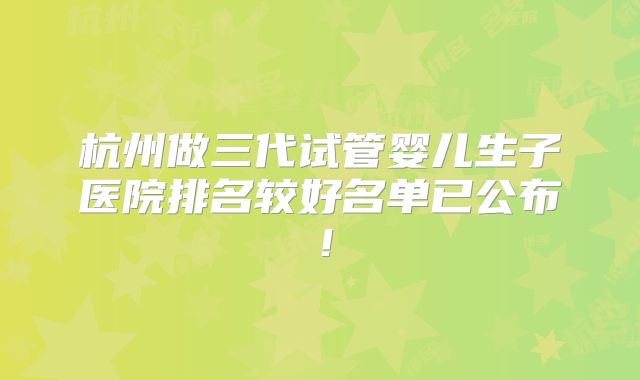 杭州做三代试管婴儿生子医院排名较好名单已公布！