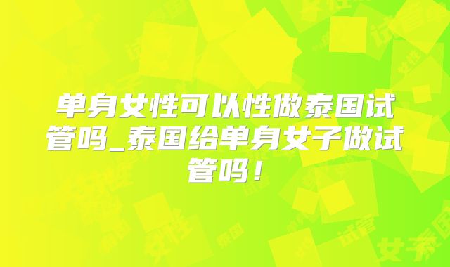 单身女性可以性做泰国试管吗_泰国给单身女子做试管吗！