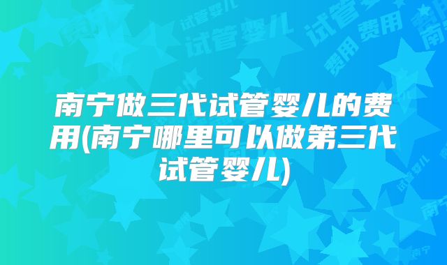 南宁做三代试管婴儿的费用(南宁哪里可以做第三代试管婴儿)