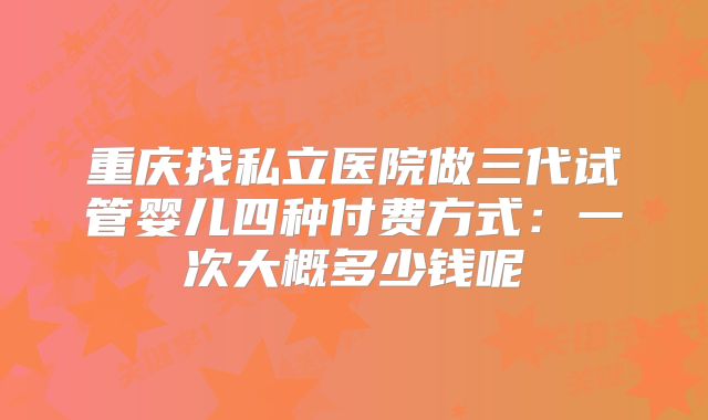 重庆找私立医院做三代试管婴儿四种付费方式：一次大概多少钱呢