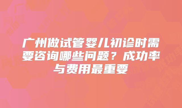 广州做试管婴儿初诊时需要咨询哪些问题？成功率与费用最重要