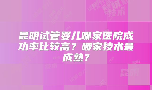 昆明试管婴儿哪家医院成功率比较高？哪家技术最成熟？