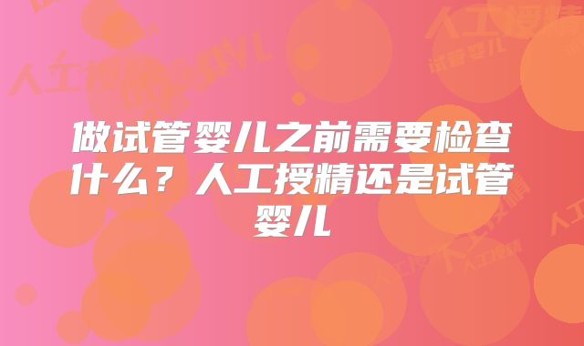 做试管婴儿之前需要检查什么？人工授精还是试管婴儿
