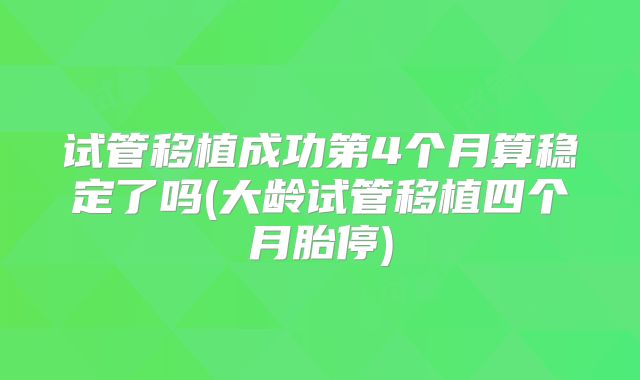 试管移植成功第4个月算稳定了吗(大龄试管移植四个月胎停)