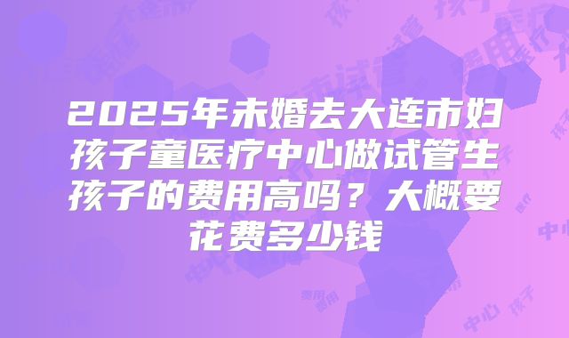 2025年未婚去大连市妇孩子童医疗中心做试管生孩子的费用高吗？大概要花费多少钱