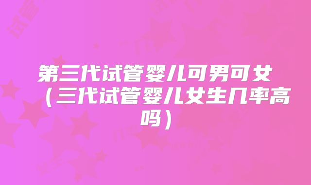 第三代试管婴儿可男可女（三代试管婴儿女生几率高吗）