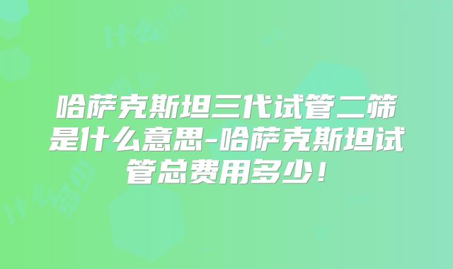 哈萨克斯坦三代试管二筛是什么意思-哈萨克斯坦试管总费用多少！