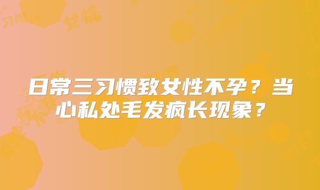 日常三习惯致女性不孕？当心私处毛发疯长现象？