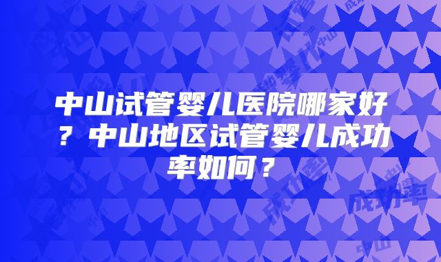 中山试管婴儿医院哪家好？中山地区试管婴儿成功率如何？