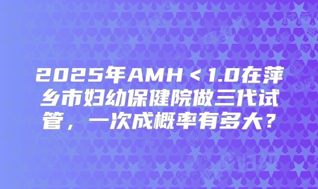 2025年AMH＜1.0在萍乡市妇幼保健院做三代试管，一次成概率有多大？