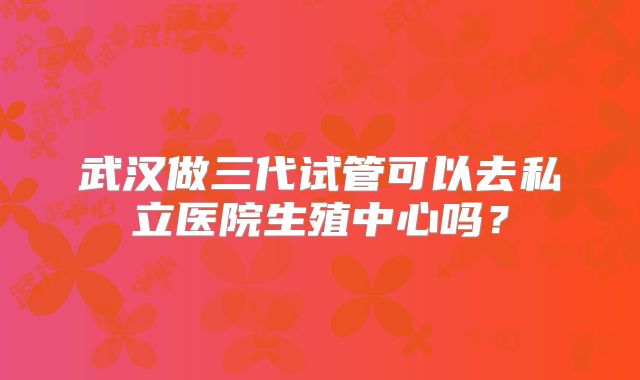 武汉做三代试管可以去私立医院生殖中心吗？