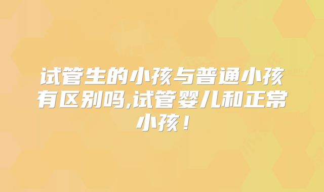 试管生的小孩与普通小孩有区别吗,试管婴儿和正常小孩！