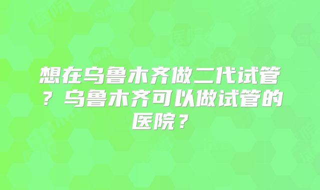 想在乌鲁木齐做二代试管?乌鲁木齐可以做试管的医院?