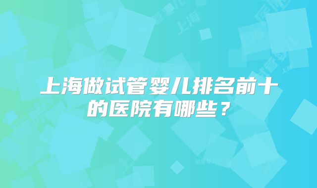 上海做试管婴儿排名前十的医院有哪些?
