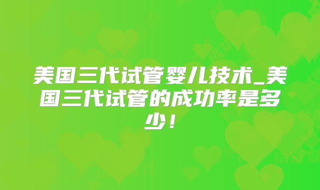 美国三代试管婴儿技术_美国三代试管的成功率是多少！