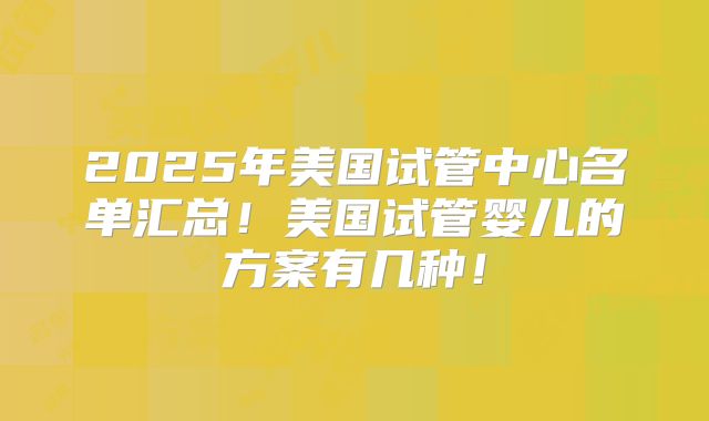 2025年美国试管中心名单汇总！美国试管婴儿的方案有几种！