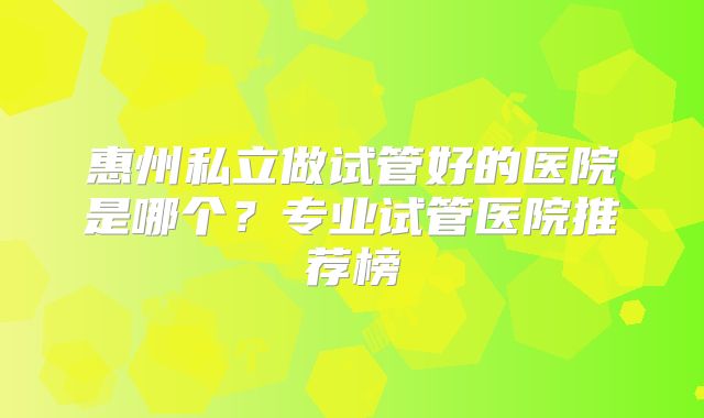 惠州私立做试管好的医院是哪个?专业试管医院推荐榜
