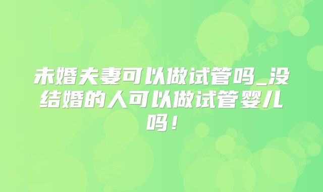 未婚夫妻可以做试管吗_没结婚的人可以做试管婴儿吗！
