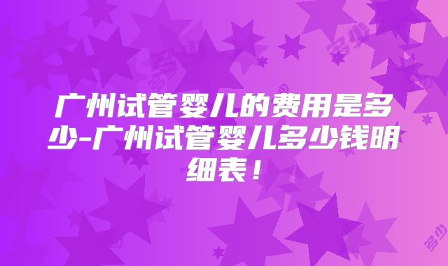 广州试管婴儿的费用是多少-广州试管婴儿多少钱明细表!