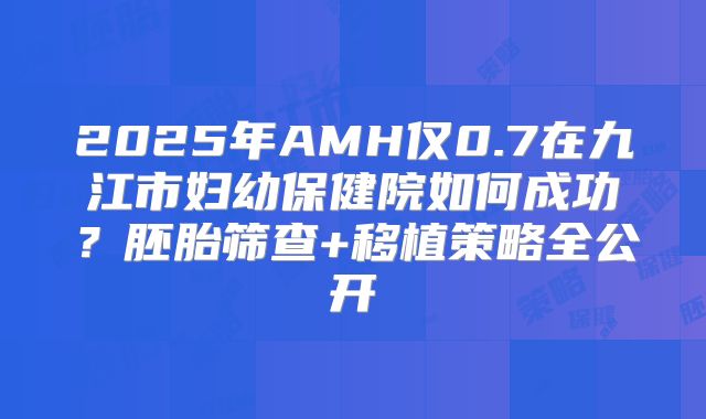 2025年AMH仅0.7在九江市妇幼保健院如何成功？胚胎筛查+移植策略全公开