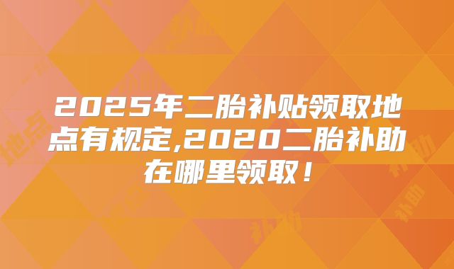 2025年二胎补贴领取地点有规定,2020二胎补助在哪里领取!