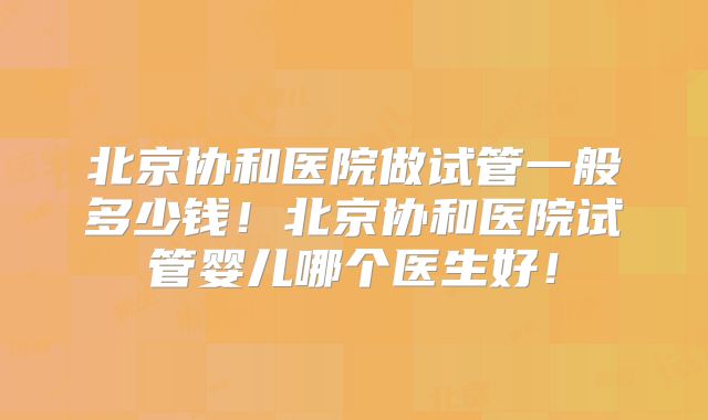 北京协和医院做试管一般多少钱!北京协和医院试管婴儿哪个医生好!