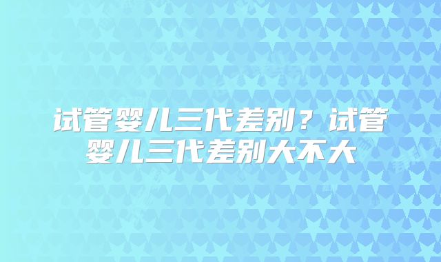 试管婴儿三代差别？试管婴儿三代差别大不大