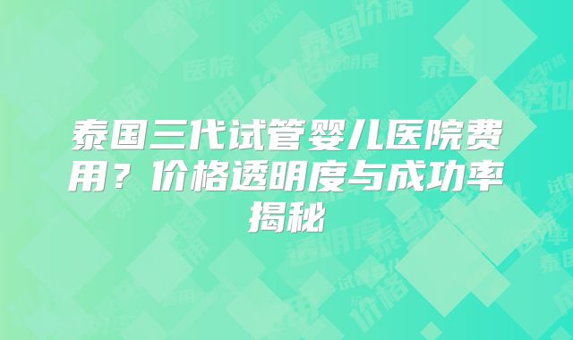 泰国三代试管婴儿医院费用?价格透明度与成功率揭秘