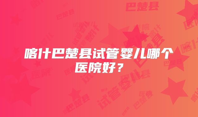 喀什巴楚县试管婴儿哪个医院好？