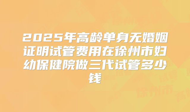 2025年高龄单身无婚姻证明试管费用在徐州市妇幼保健院做三代试管多少钱
