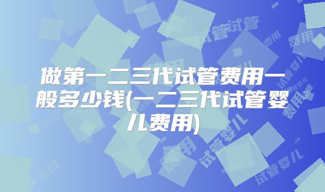 做第一二三代试管费用一般多少钱(一二三代试管婴儿费用)