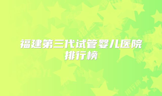 福建第三代试管婴儿医院排行榜