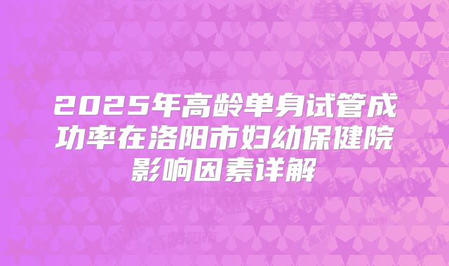 2025年高龄单身试管成功率在洛阳市妇幼保健院影响因素详解