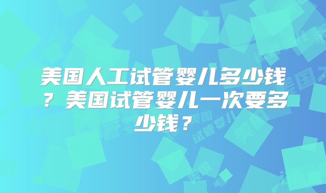 美国人工试管婴儿多少钱？美国试管婴儿一次要多少钱？