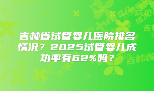 吉林省试管婴儿医院排名情况？2025试管婴儿成功率有62%吗？
