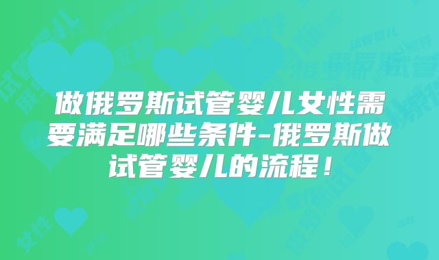 做俄罗斯试管婴儿女性需要满足哪些条件-俄罗斯做试管婴儿的流程！