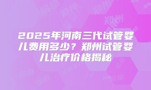 2025年河南三代试管婴儿费用多少?郑州试管婴儿治疗价格揭秘