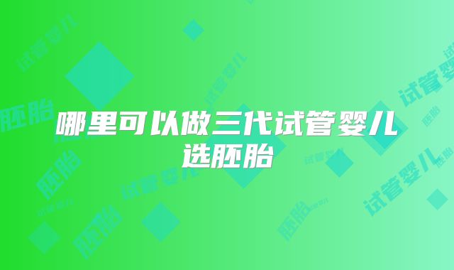 哪里可以做三代试管婴儿选胚胎
