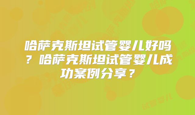 哈萨克斯坦试管婴儿好吗？哈萨克斯坦试管婴儿成功案例分享？
