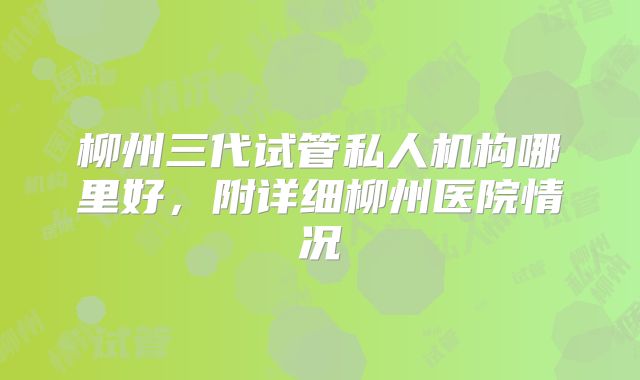柳州三代试管私人机构哪里好，附详细柳州医院情况