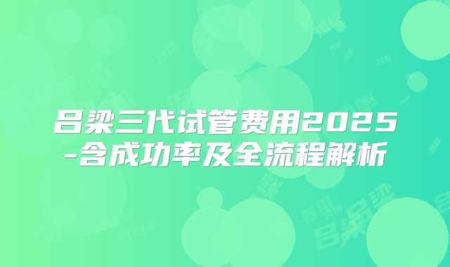 吕梁三代试管费用2025-含成功率及全流程解析