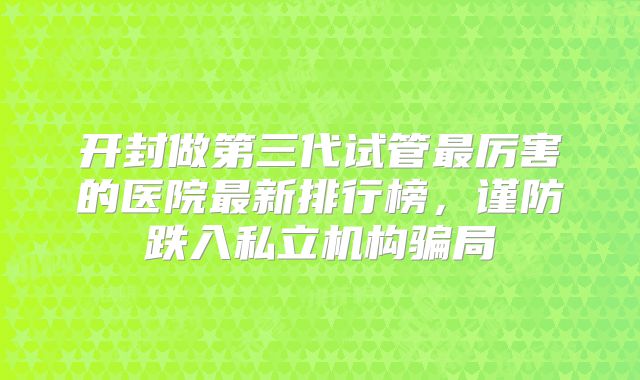 开封做第三代试管最厉害的医院最新排行榜，谨防跌入私立机构骗局