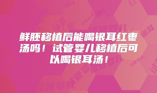 鲜胚移植后能喝银耳红枣汤吗！试管婴儿移植后可以喝银耳汤！