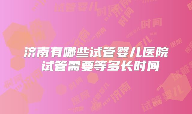 济南有哪些试管婴儿医院 试管需要等多长时间