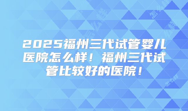 2025福州三代试管婴儿医院怎么样！福州三代试管比较好的医院！