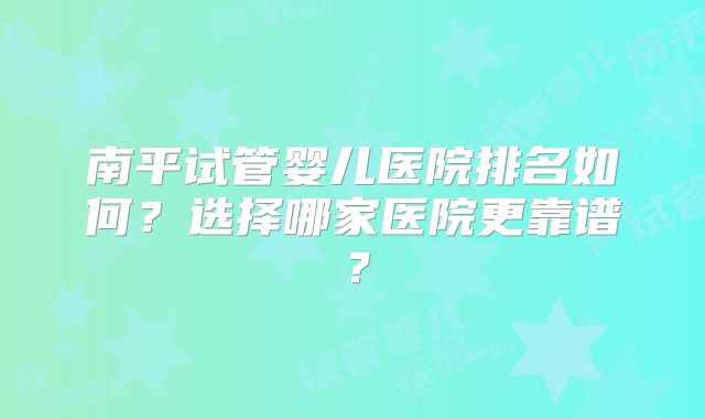 南平试管婴儿医院排名如何？选择哪家医院更靠谱？