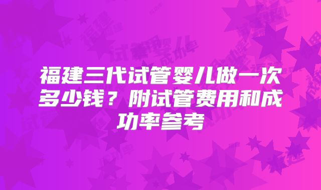 福建三代试管婴儿做一次多少钱?附试管费用和成功率参考