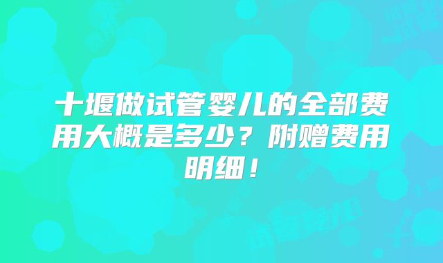 十堰做试管婴儿的全部费用大概是多少?附赠费用明细!